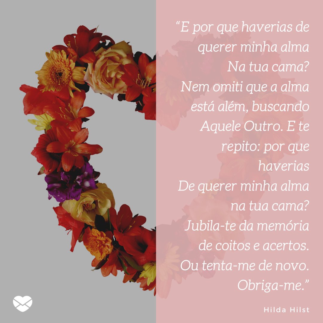 '“E por que haverias de querer minha alma Na tua cama? Nem omiti que a alma está além, buscando Aquele Outro. E te repito: por que haverias De querer minha alma na tua cama? Jubila-te da memória de coitos e acertos. Ou tenta-me de novo. Obriga-me.' -Mensagens de Amor