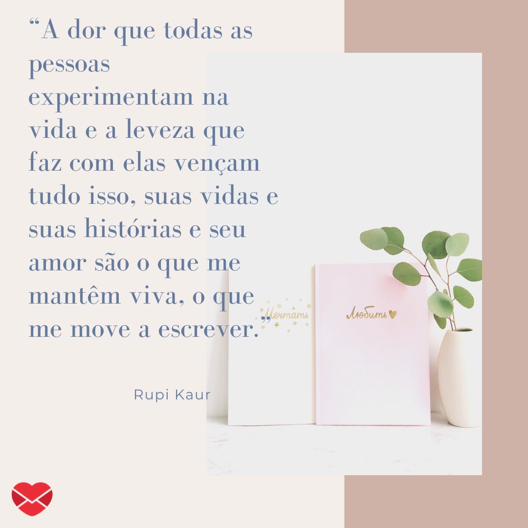 “A dor que todas as pessoas experimentam na vida e a leveza que faz com elas vençam tudo isso, suas vidas e suas histórias e seu amor são o que me mantêm viva, o que me move a escrever.” -  Frases de Rupi Kaur.