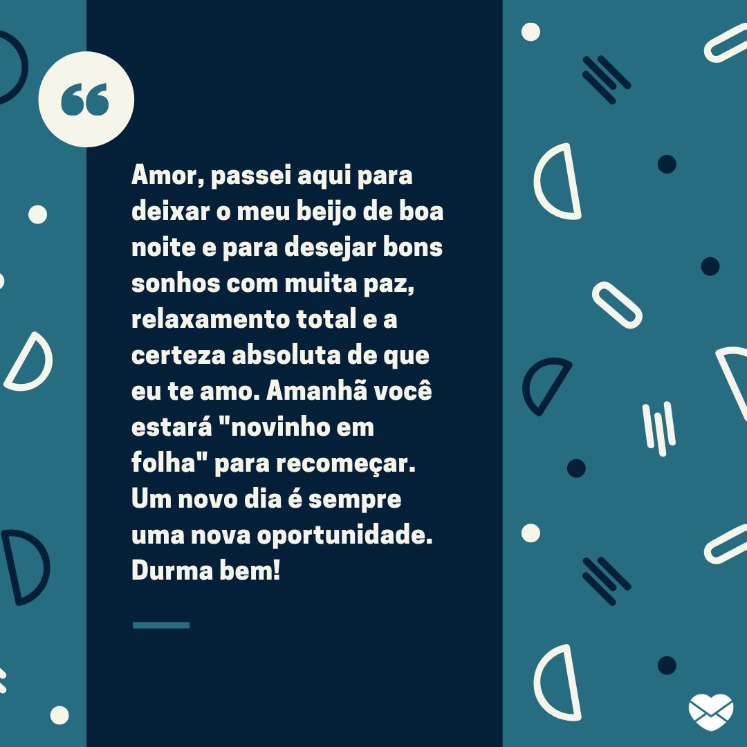 'Amor, passei aqui para deixar o meu beijo de boa noite e para desejar bons sonhos com muita paz, relaxamento total e a certeza absoluta de que eu te amo. Amanhã você estará 'novinho em folha' para recomeçar. Um novo dia é sempre uma nova oportunidade. Durma bem!' -Boa noite com mensagens