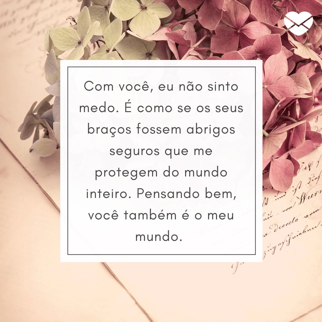 'Com você, eu não sinto medo. É como se os seus braços fossem abrigos seguros que me protegem do mundo inteiro. Pensando bem, você também é o meu mundo. ' -  Frases para namorado