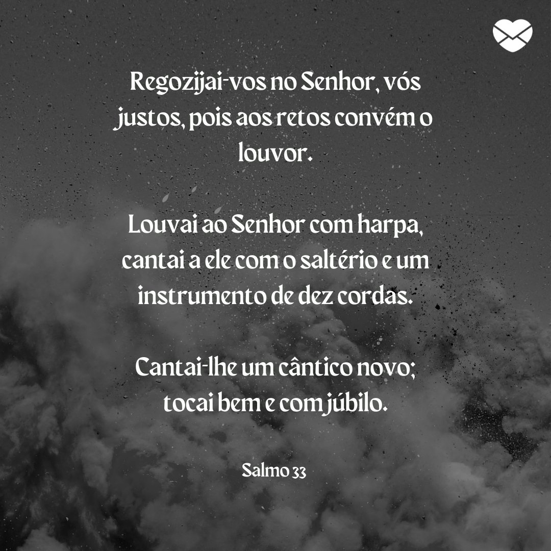 'Regozijai-vos no Senhor, vós justos, pois aos retos convém o louvor. Louvai ao Senhor com harpa, cantai a ele com o saltério e um instrumento de dez cordas. Cantai-lhe um cântico novo; tocai bem e com júbilo.' -  Mensagens de salmos