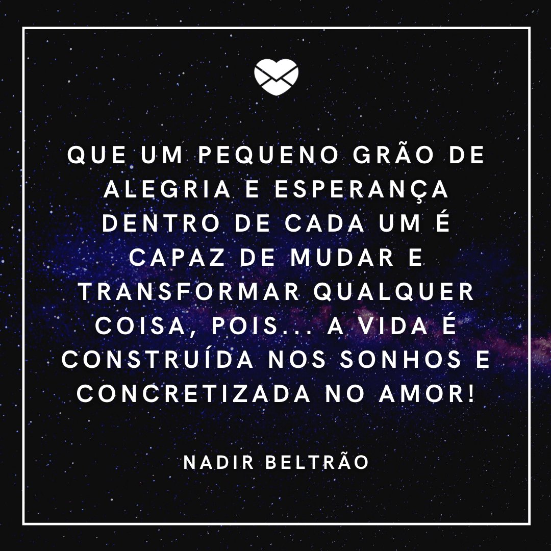 'Que eu jamais me esqueça que Deus me ama infinitamente, que um pequeno grão de alegria e esperança dentro de cada um é capaz de mudar e transformar qualquer coisa, pois... a vida é construída nos sonhos e concretizada no amor!' - Mensagens de Otimismo