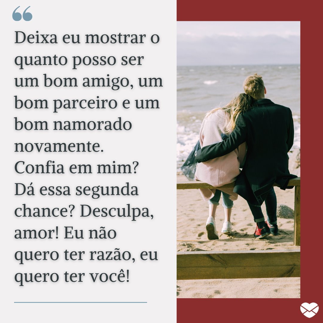 'Deixa eu mostrar o quanto posso ser um bom amigo, um bom parceiro e um bom namorado novamente. Confia em mim? Dá essa segunda chance? Desculpa, amor! Eu não quero ter razão, eu quero ter você!' - Mensagens de Desculpas