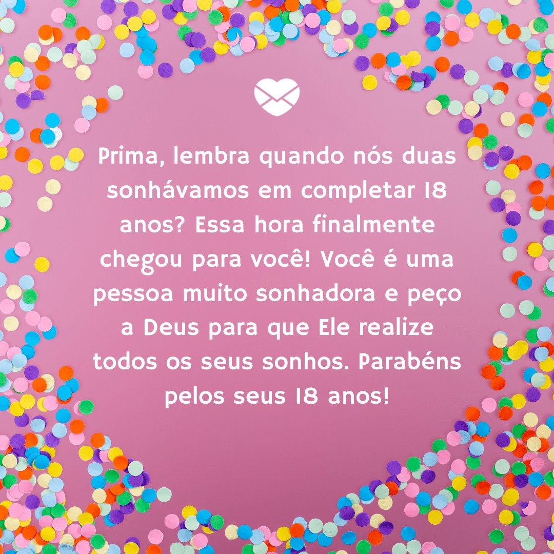 Mensagens com Amor / Canva / przemyslawceglarek 'Prima, lembra quando nós duas sonhávamos em completar 18 anos? Essa hora finalmente chegou para você!Você é uma pessoa muito sonhadora e peço a Deus para que Ele realize todos os seus sonhos. Parabéns pelos seus 18 anos!' - Aniversário de 18 anos