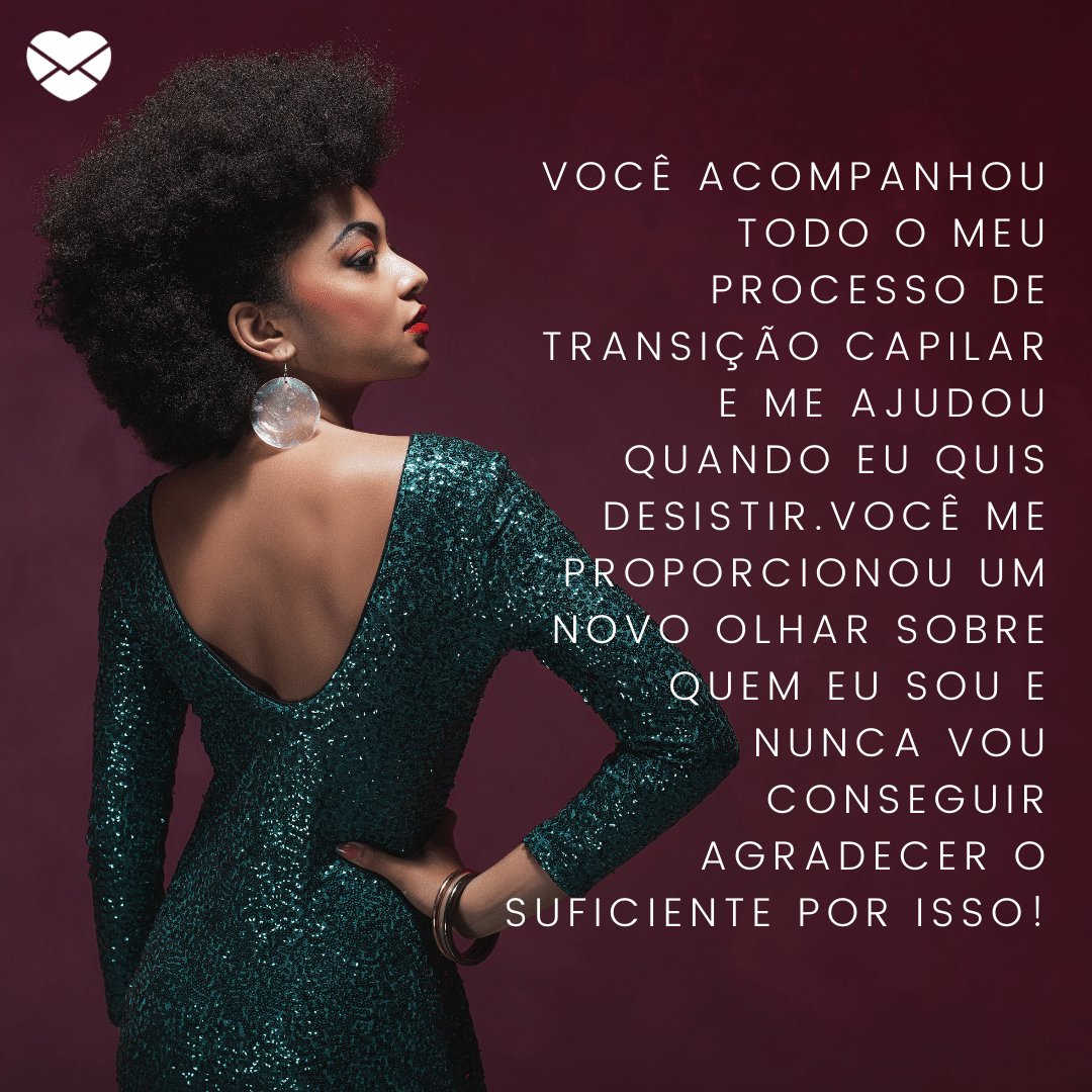 'Você acompanhou todo o meu processo de transição capilar e me ajudou quando eu quis desistir.Você me proporcionou um novo olhar sobre quem eu sou e nunca vou conseguir agradecer o suficiente por isso!' -  Agradecimentos ao cabeleireiro pelo trabalho bem feito