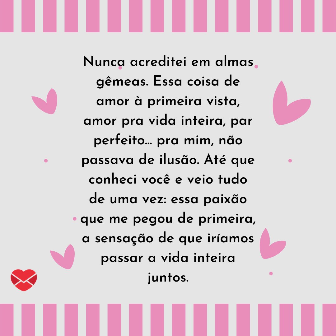 Mensagens com Amor / Canva 'Nunca acreditei em almas gêmeas. Essa coisa de amor à primeira vista, amor pra vida inteira, par perfeito... pra mim, não passava de ilusão. Até que conheci você e veio tudo de uma vez: essa paixão que...' - Par perfeito