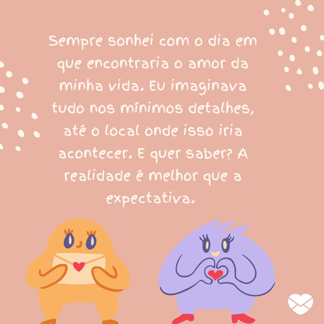 Mensagens com Amor / Canva 'Sempre sonhei com o dia em que encontraria o amor da minha vida. Eu imaginava tudo nos mínimos detalhes, até o local onde isso iria acontecer. E quer saber? A realidade é melhor que a expectativa.' - Par perfeito