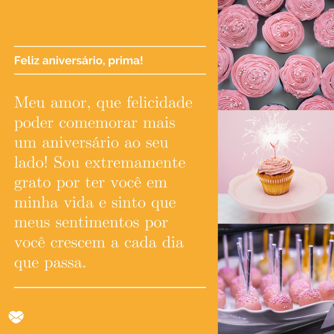 'Feliz Aniversário, prima! Meu amor, que felicidade poder comemorar mais um aniversário ao seu lado! Sou extremamente grato por ter você em minha vida e sinto que meus sentimentos por você crescem a cada dia que passa.' - Feliz Aniversário, Amor