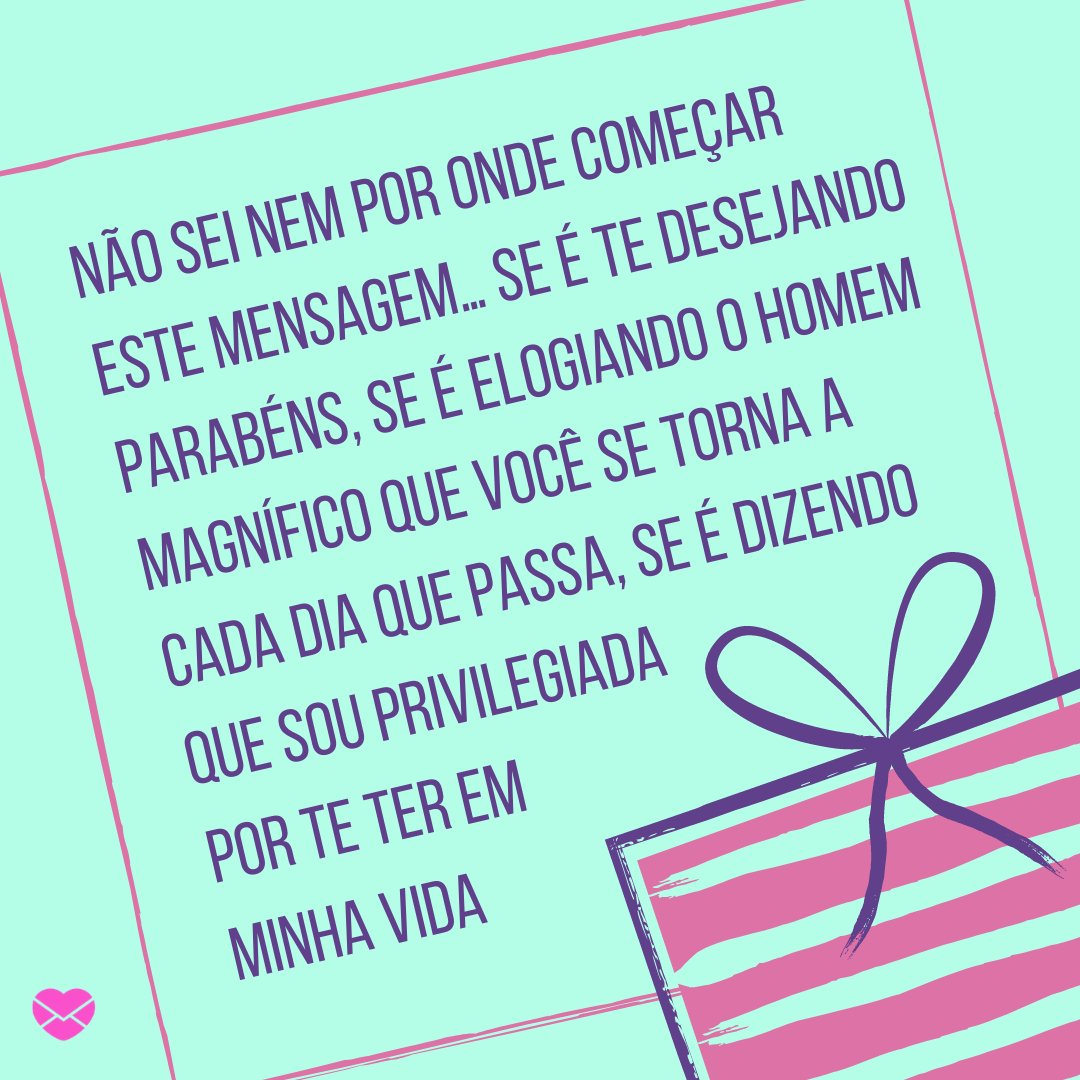 'Não sei nem por onde começar este mensagem… Se é te desejando parabéns, se é elogiando o homem magnífico que você se torna a cada dia que passa, se é dizendo que sou privilegiada por te ter em minha vida' - Feliz Aniversário, Amor