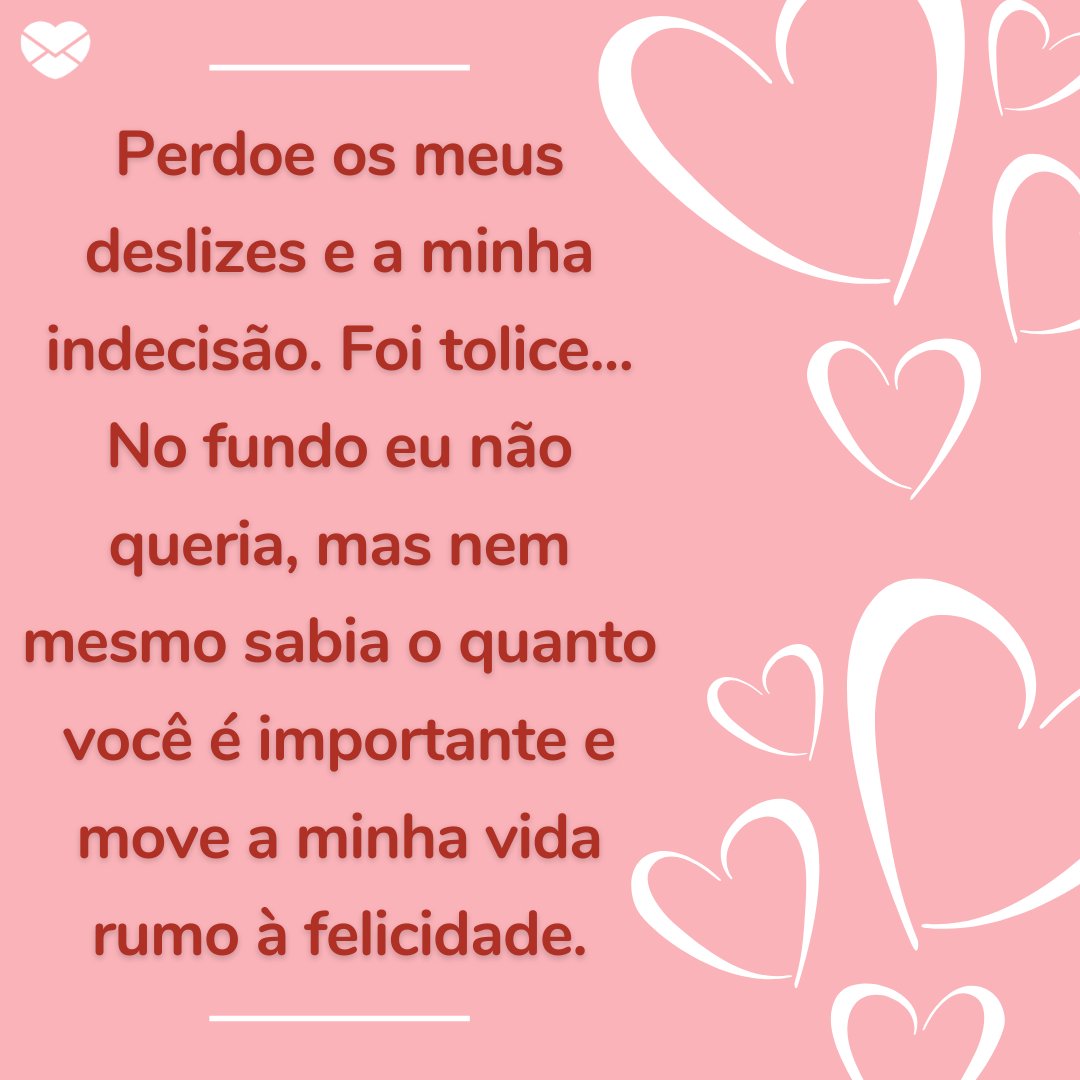 'Perdoe os meus deslizes e a minha indecisão. Foi tolice... No fundo eu não queria, mas nem mesmo sabia o quanto você é importante e move a minha vida rumo à felicidade.' - Frases para voltar com a ex-namorada