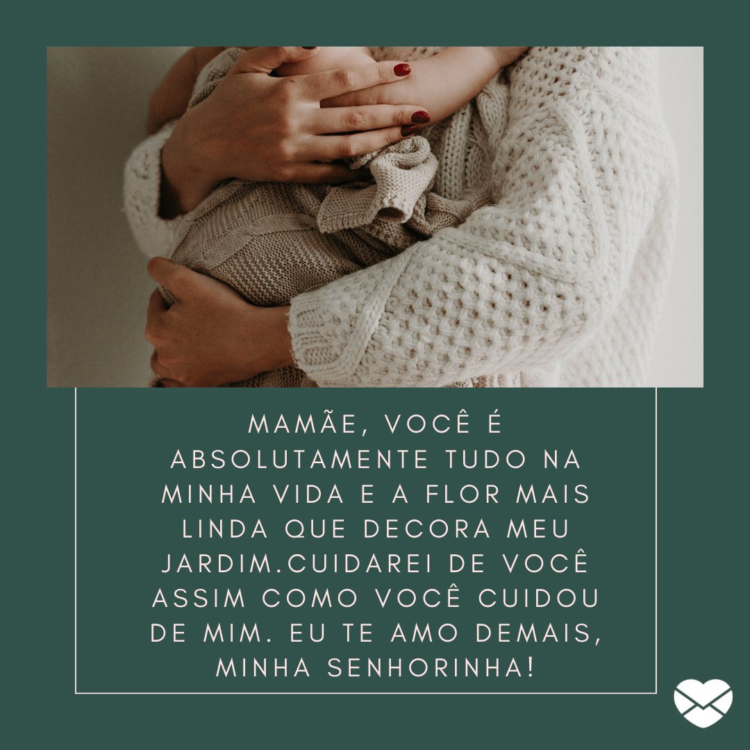 'Mamãe, você é absolutamente tudo na minha vida e a flor mais linda que decora meu jardim.Cuidarei de você assim como você cuidou de mim. Eu te amo demais, minha senhorinha!' -  Mensagens para uma grande mãe