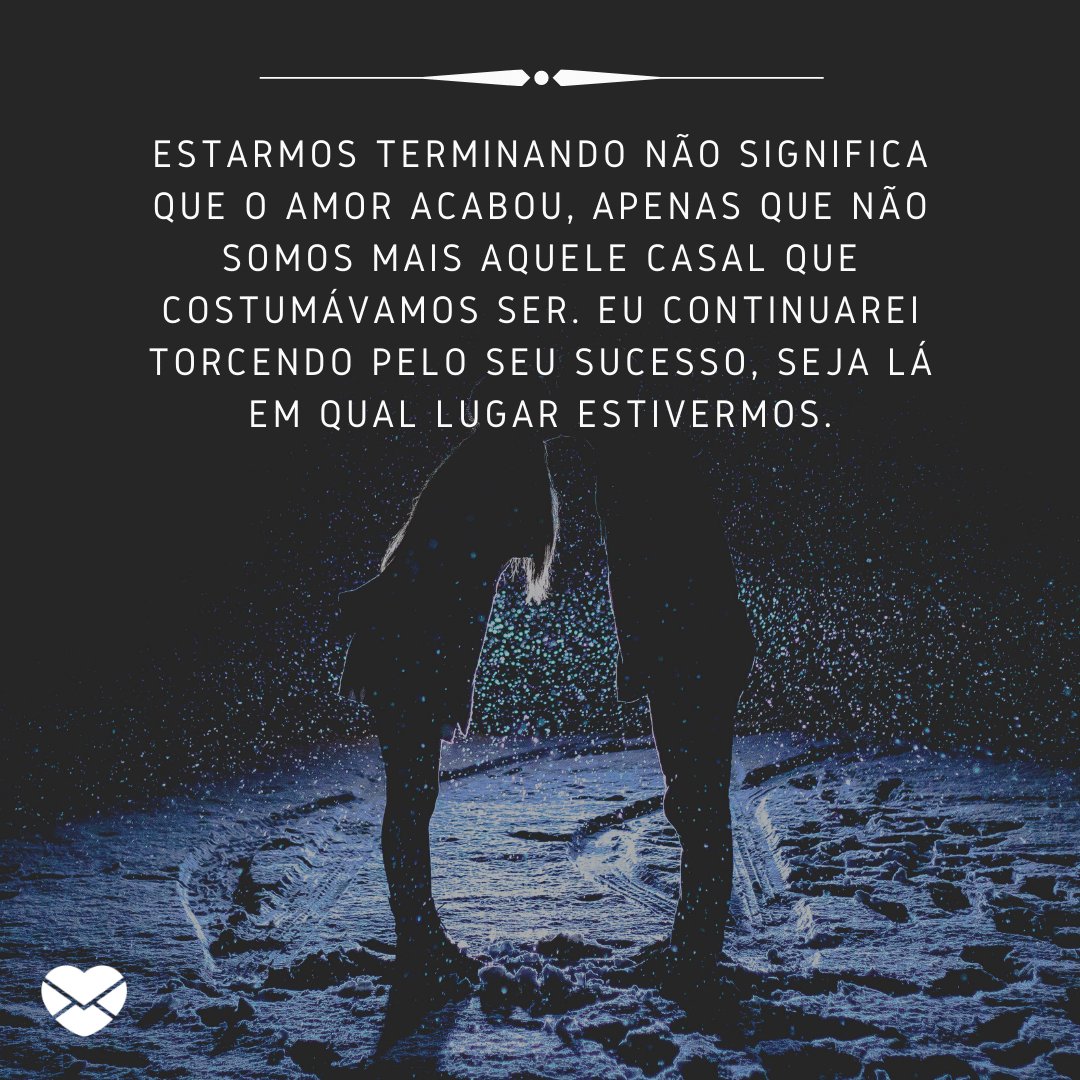 'Estarmos terminando não significa que o amor acabou, apenas que não somos mais aquele casal que costumávamos ser. Eu continuarei torcendo pelo seu sucesso, seja lá em qual lugar estivermos.' -  O amor não acabou, mas é hora de terminar