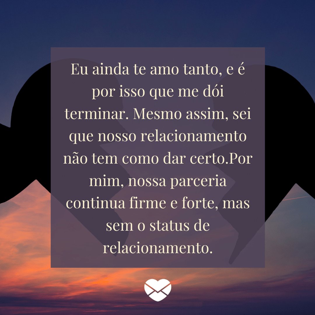 'Eu ainda te amo tanto, e é por isso que me dói terminar. Mesmo assim, sei que nosso relacionamento não tem como dar certo.Por mim, nossa parceria continua firme e forte, mas sem o status de relacionamento.' -  O amor não acabou, mas é hora de terminar