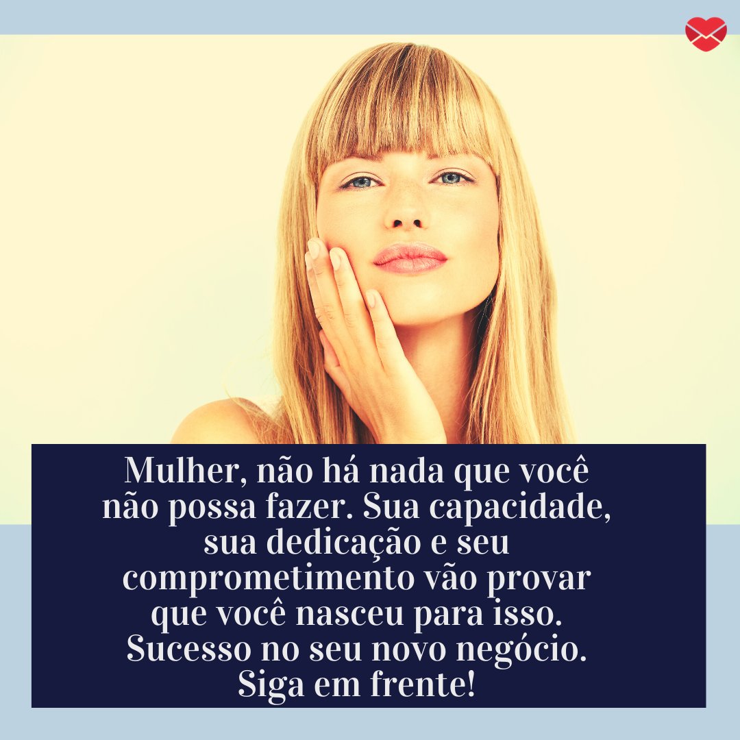 'Mulher, não há nada que você não possa fazer. Sua capacidade, sua dedicação e seu comprometimento vão provar que você nasceu para isso. Sucesso no seu novo negócio. Siga em frente!' - Inspiração para o empreendedorismo feminino.