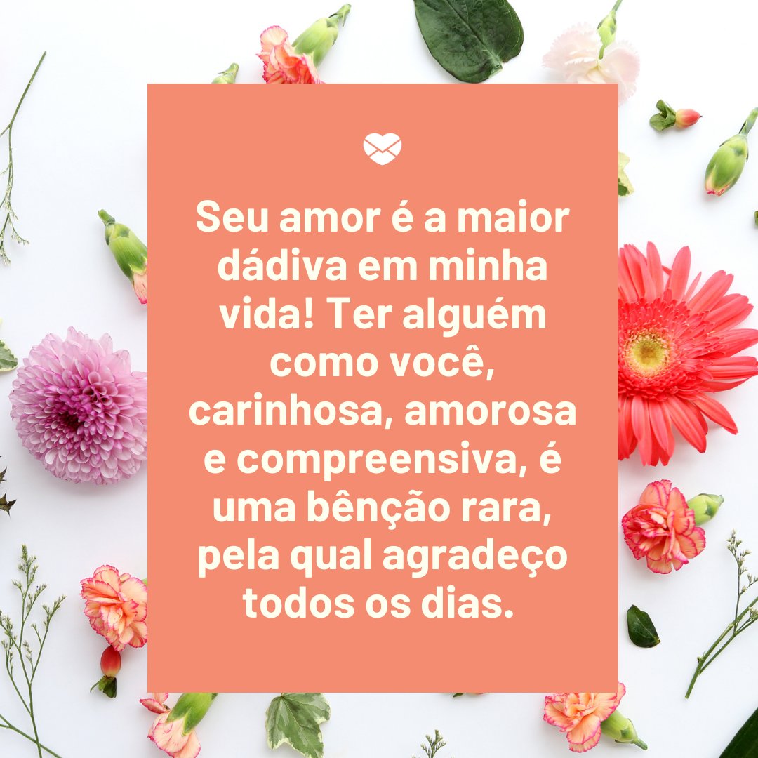 'Seu amor é a maior dádiva em minha vida! Ter alguém como você, carinhosa, amorosa e compreensiva, é uma bênção rara, pela qual agradeço todos os dias. ' -Mensagens de Amor