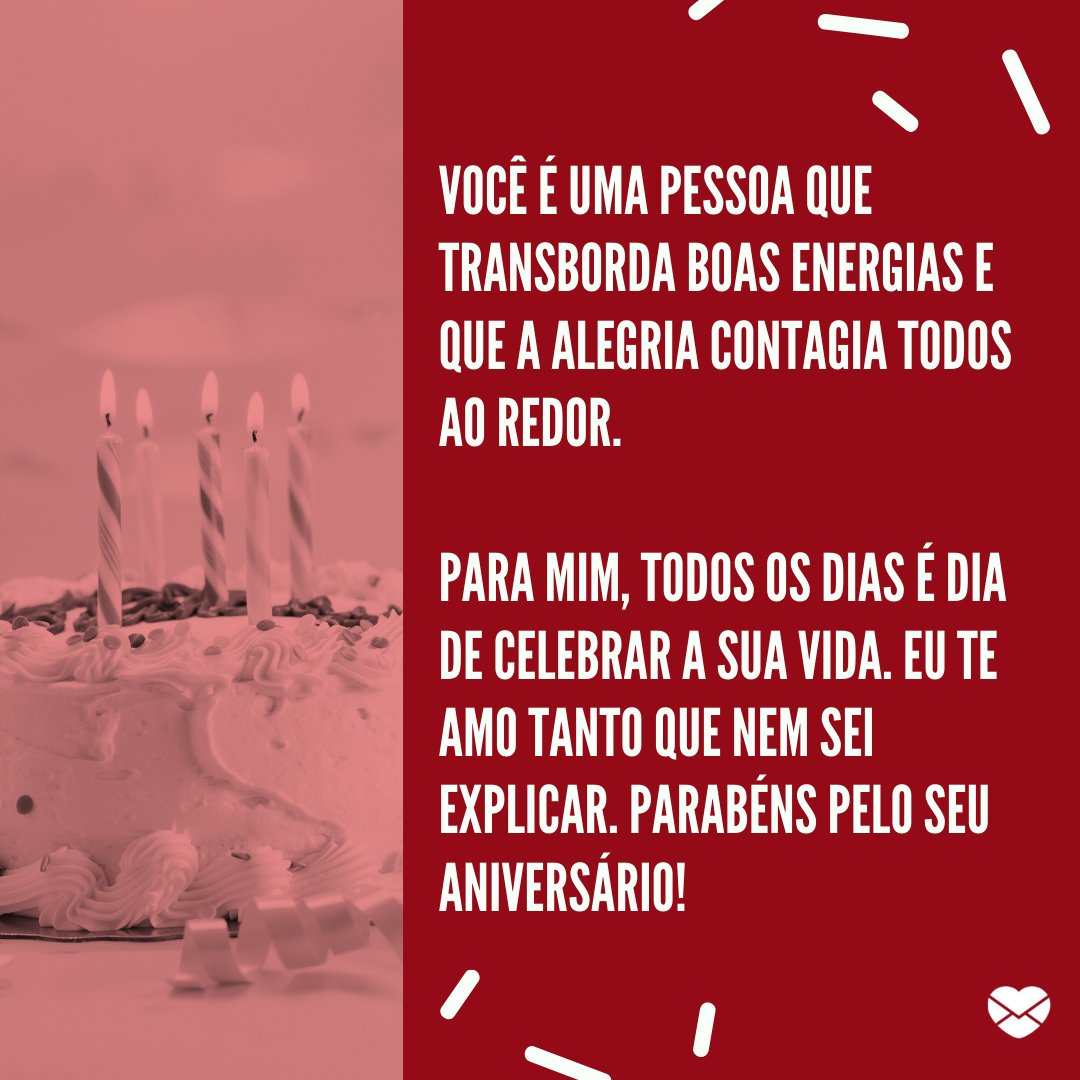 'ocê é uma pessoa que transborda boas energias e que a alegria contagia todos ao redor.  Para mim, todos os dias é dia de celebrar a sua vida. Eu te amo tanto que nem sei explicar. Parabéns pelo seu aniversário!' - Feliz Aniversário, Amor