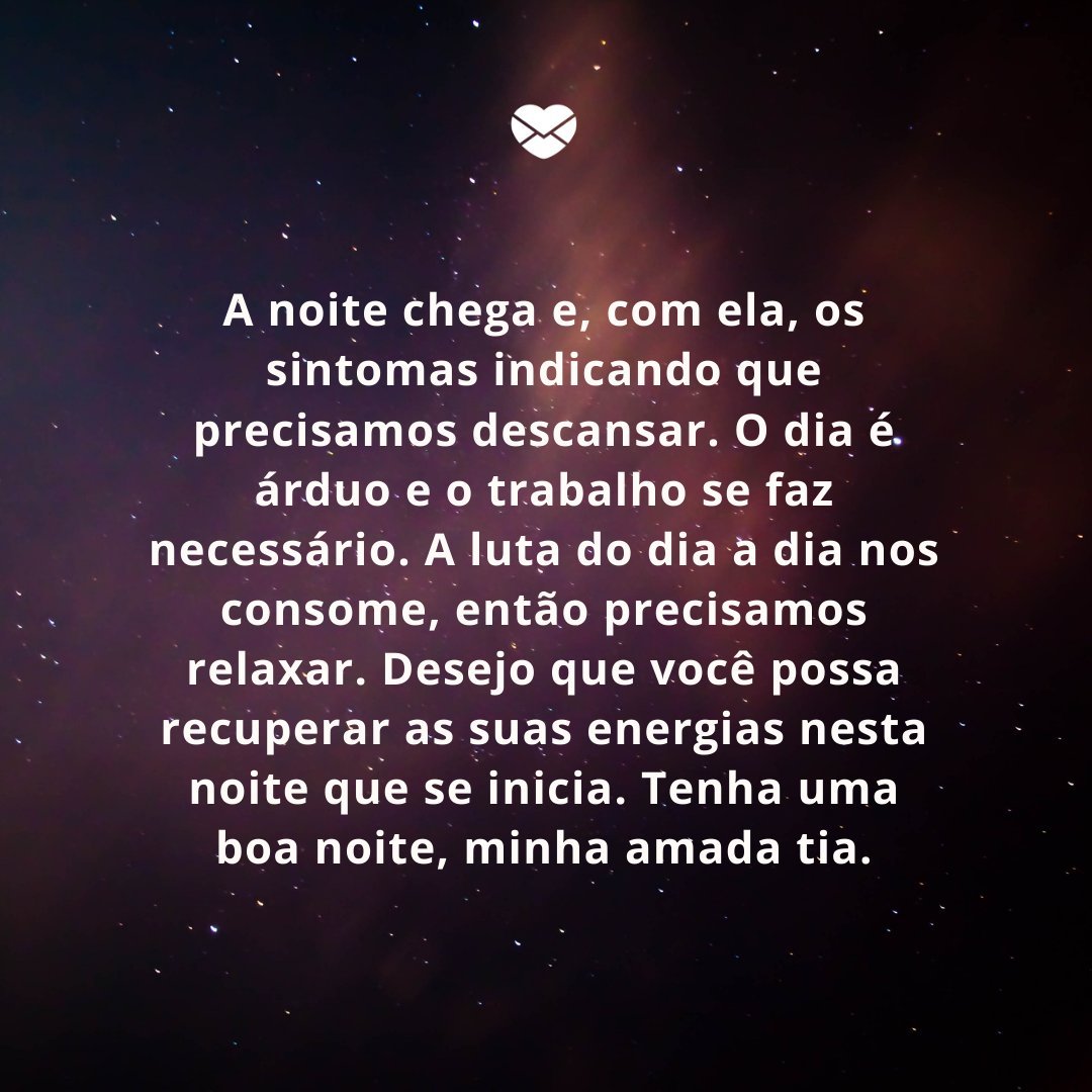 'A noite chega e, com ela, os sintomas indicando que precisamos descansar. O dia é árduo e o trabalho se faz necessário. A luta do dia a dia nos consome, então precisamos relaxar. Desejo que você possa recuperar as suas energias nesta noite que se inicia. Tenha uma boa noite, minha amada tia.' -Boa