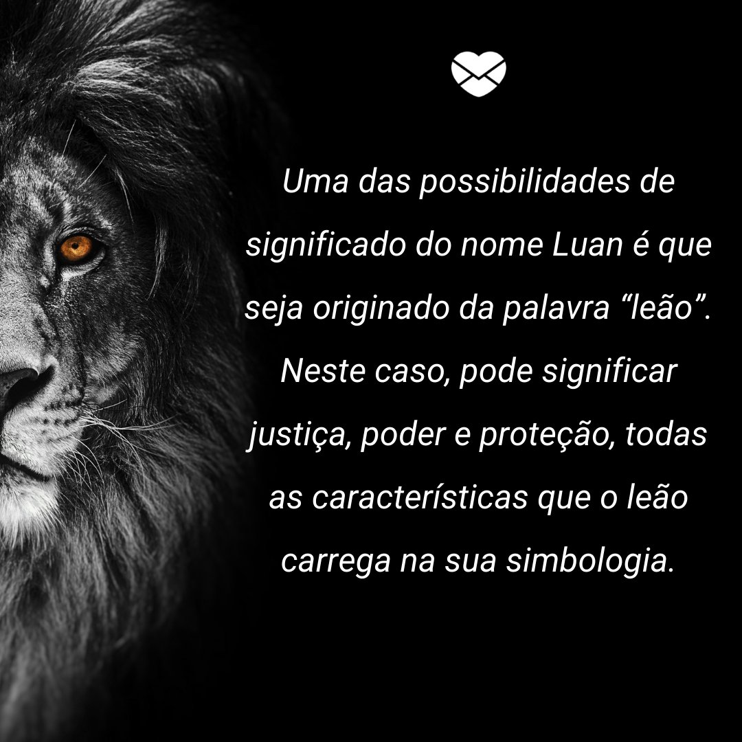 'Uma das possibilidades de significado do nome Luan é que seja originado da palavra “leão”. Neste caso, pode significar justiça, poder e proteção, todas as características que o leão carrega na sua simbologia.' - Frases de Luan