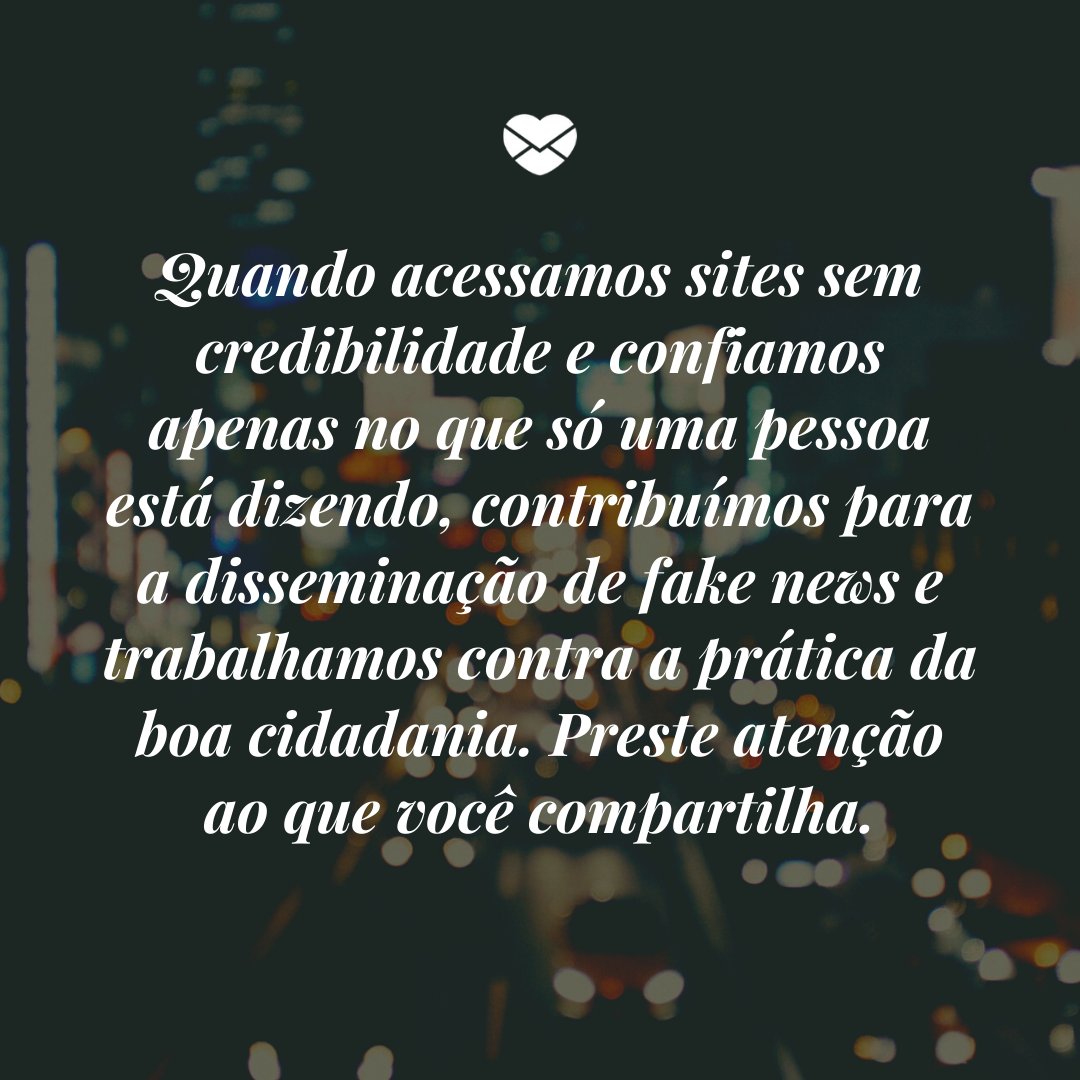 'Quando acessamos sites sem credibilidade e confiamos apenas no que só uma pessoa está dizendo, contribuímos para a disseminação de fake news e trabalhamos contra a prática da boa cidadania. Preste atenção ao que você compartilha.' - Mensagens de combate a Fake News.