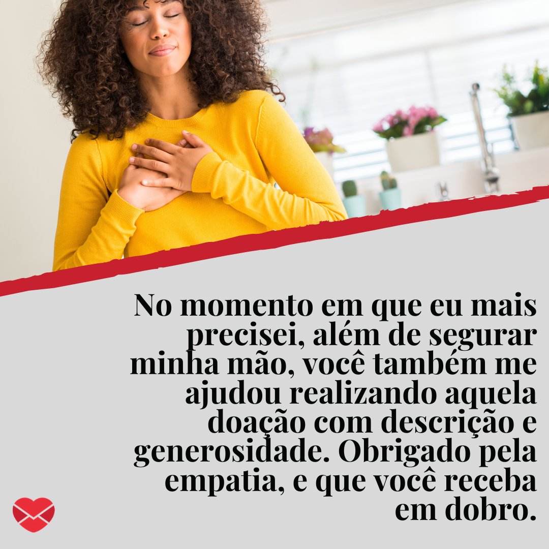 ' No momento em que eu mais precisei, além de segurar minha mão, você também me ajudou realizando aquela doação com descrição e generosidade. Obrigado pela empatia, e que você receba em dobro.' - Mensagens de agradecimento pela doação recebida.