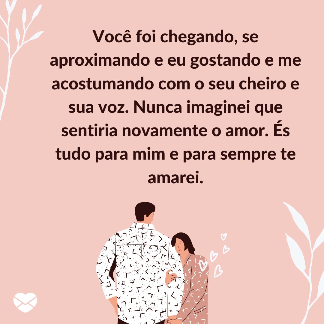 Mensagens com Amor / Canva 'Você foi chegando, se aproximando e eu gostando e me acostumando com o seu cheiro e sua voz. Nunca imaginei que sentiria novamente o amor. És tudo para mim e para sempre te amarei.' - Par perfeito