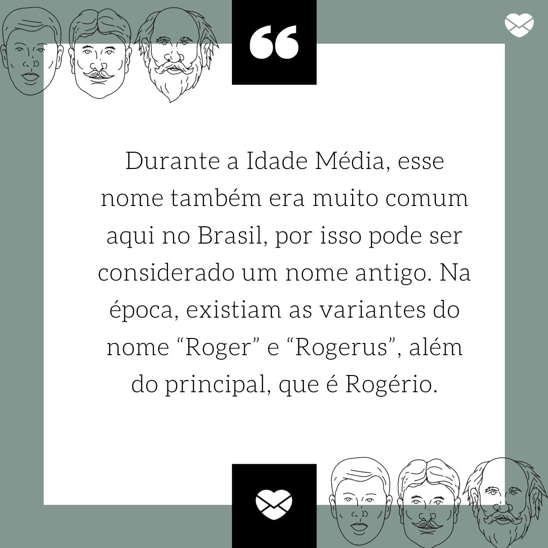 'Durante a Idade Média, esse nome também era muito comum aqui no Brasil, por isso pode ser considerado um nome antigo. Na época, existiam as variantes do nome “Roger” e “Rogerus”, além do principal, que é Rogério.' -Frases de Rogério