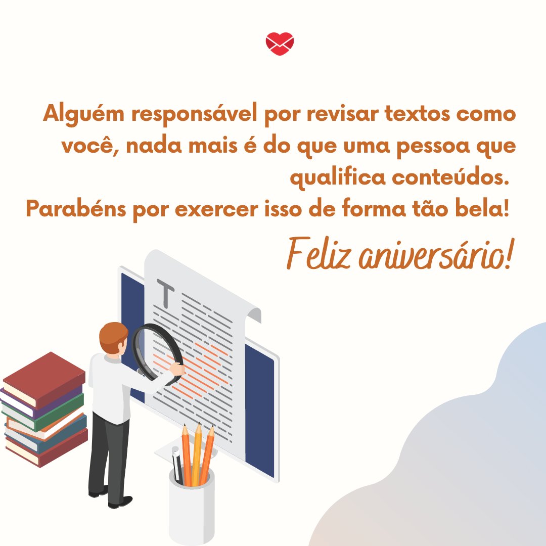 'Alguém responsável por revisar textos como você, corrigindo cada acento que faltou, vírgula ou verbo conjugado de maneira errada, nada mais é do que uma pessoa que qualifica conteúdos. Parabéns por exercer isso de forma tão bela! Feliz aniversário' - Mensagens de Aniversário para Revisor de Textos