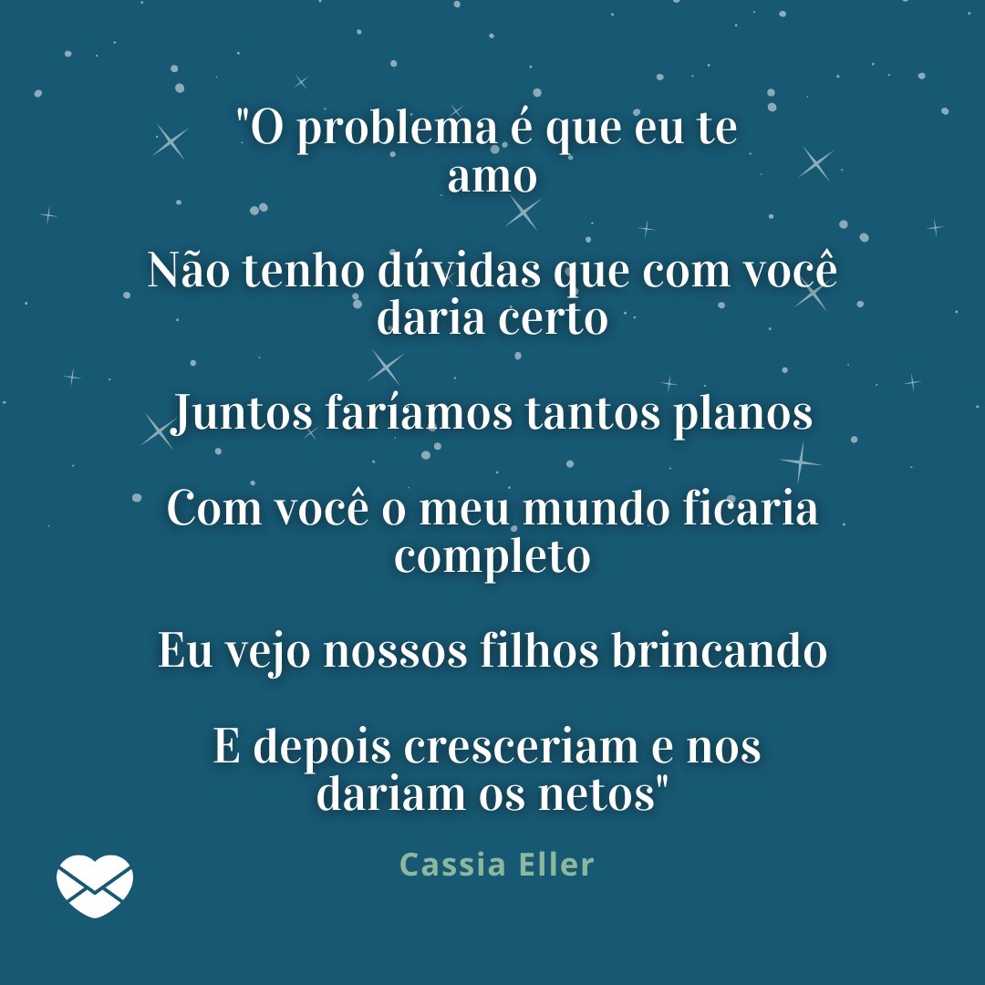 ''O problema é que eu te amo   Não tenho dúvidas que com você daria certo   Juntos faríamos tantos planos   Com você o meu mundo ficaria completo   Eu vejo nossos filhos brincando   E depois cresceriam e nos dariam os netos. - Cassia Eller' - Músicas Românticas