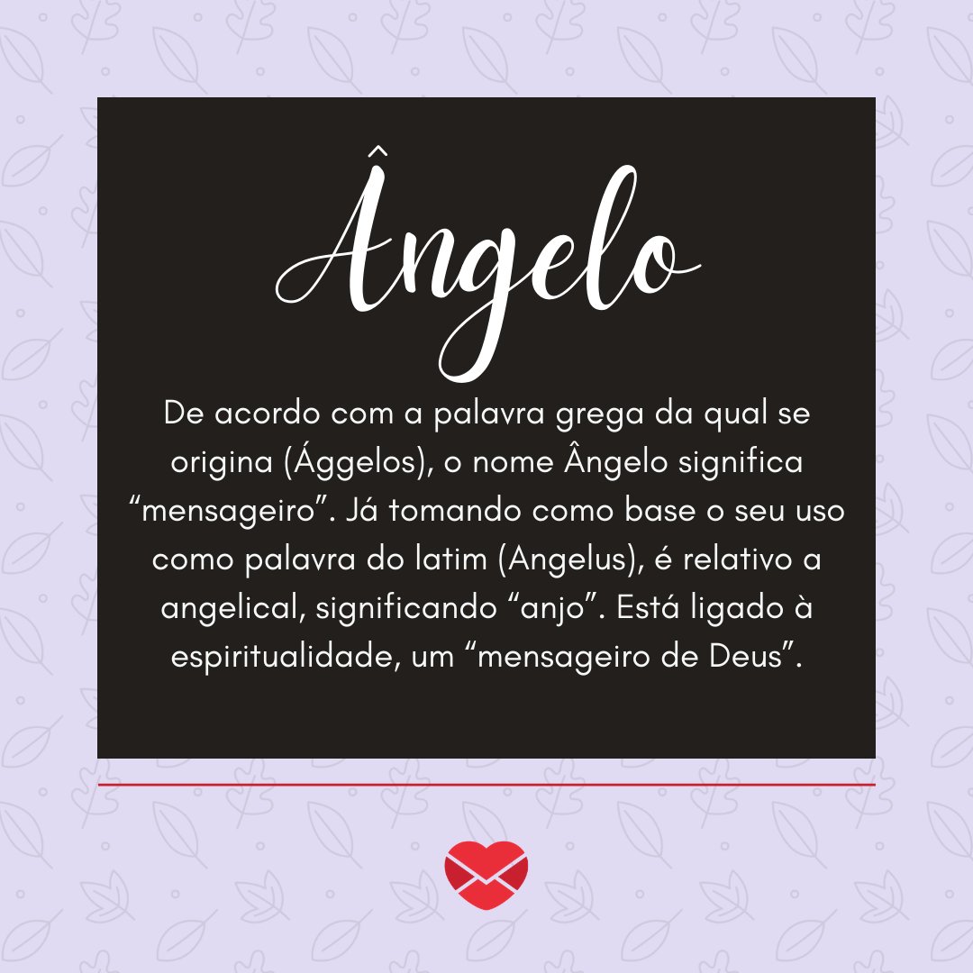'De acordo com a palavra grega da qual se origina (Ággelos), o nome Ângelo significa “mensageiro”. Já tomando como base o seu uso como palavra do latim (Angelus), é relativo a angelical, significando “anjo”. Está ligado à espiritualidade, um “mensageiro de Deus”.' - Frases de Ângelo