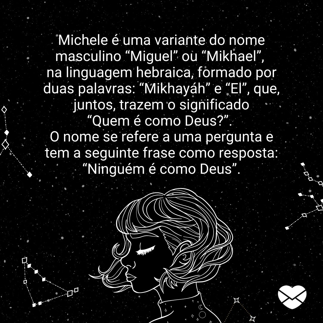 'Michele é uma variante do nome masculino “Miguel” ou “Mikhael”, na linguagem hebraica, formado por duas palavras: “Mikhayáh” e “El” (...)' - Frases de Michele