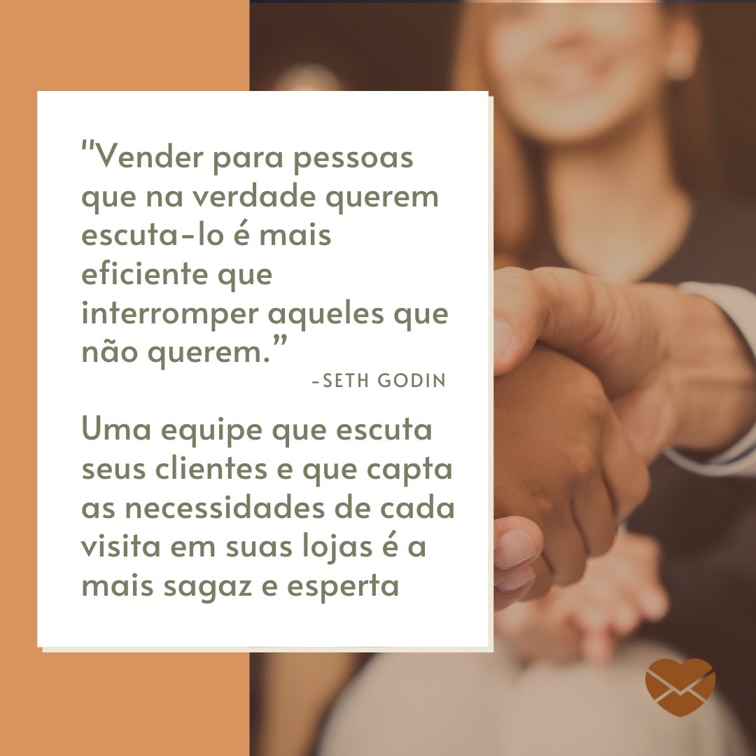 'Vender para pessoas que na verdade querem escuta-lo é mais eficiente que interromper aqueles que não querem. Seth Godin. Uma equipe que escuta seus clientes e que capta as necessidades de cada visita em suas lojas é a mais sagaz e esperta' - Mensagens motivacionais para vendedores