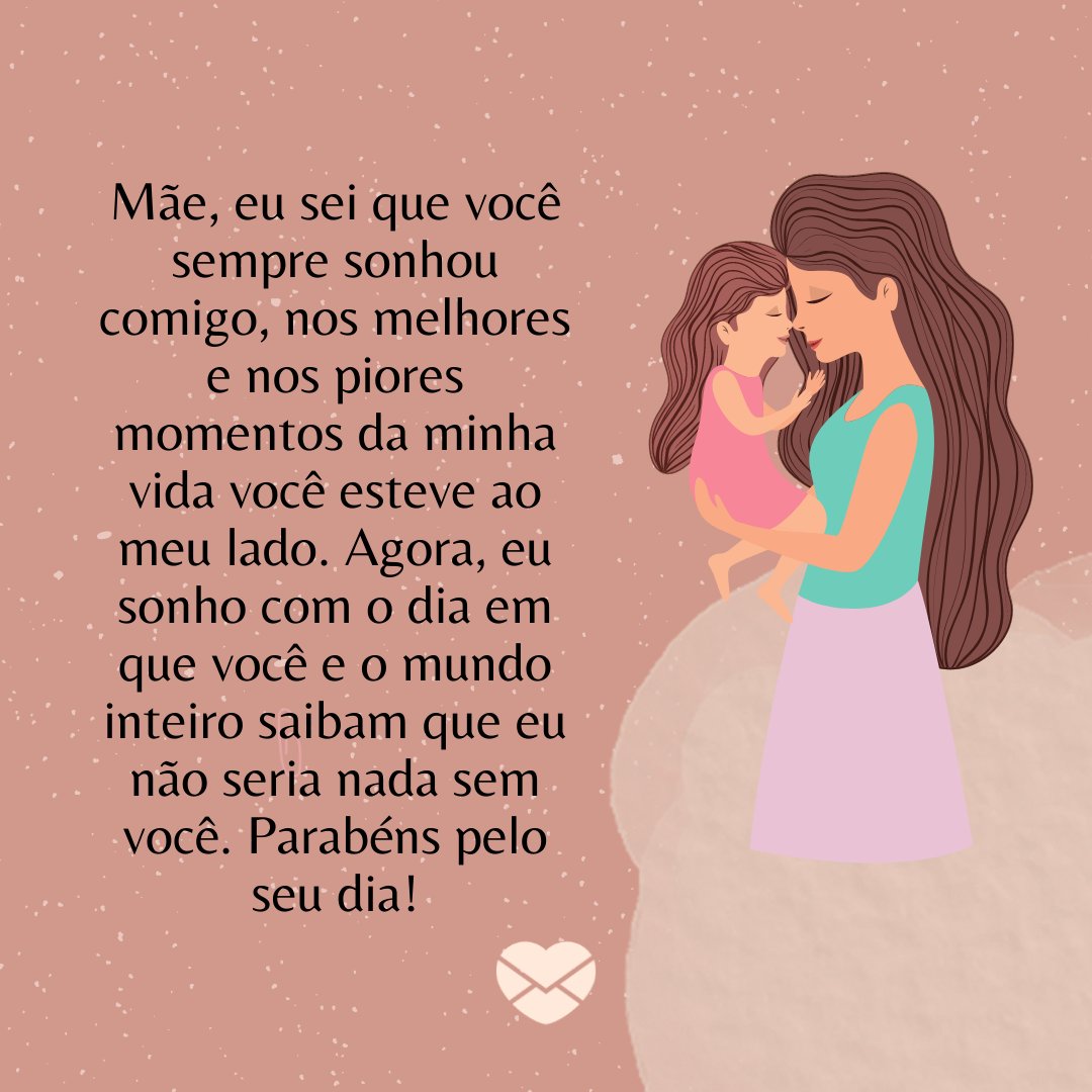 'Mãe, eu sei que você sempre sonhou comigo, nos melhores e nos piores momentos da minha vida você esteve ao meu lado. Agora, eu sonho com o dia em que você e o mundo inteiro saibam que eu não seria nada sem você. Parabéns pelo seu dia!' - Feliz aniversário, mãe