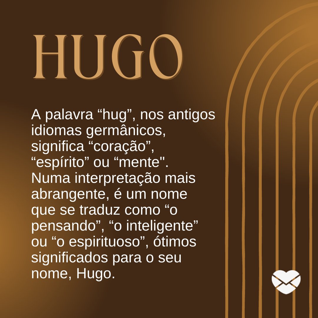 'Hugo A palavra “hug”, nos antigos idiomas germânicos, significa “coração”, “espírito” ou “mente'. Numa interpretação mais abrangente, é um nome que se traduz como “o pensando”, “o inteligente” ou “o espirituoso”, ótimos significados para o seu nome, Hugo.' - Frases de Hugo