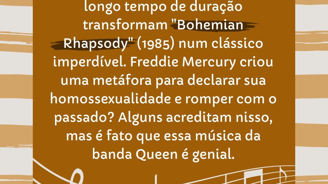 'Cascatas de vozes, vocal à capela, solo magistral de guitarra e um longo tempo de duração transformam 'Bohemian Rhapsody' (1985) num clássico imperdível. Freddie Mercury criou uma metáfora para declarar sua homossexualidade...' - Histórias por trás de 15 músicas marcantes