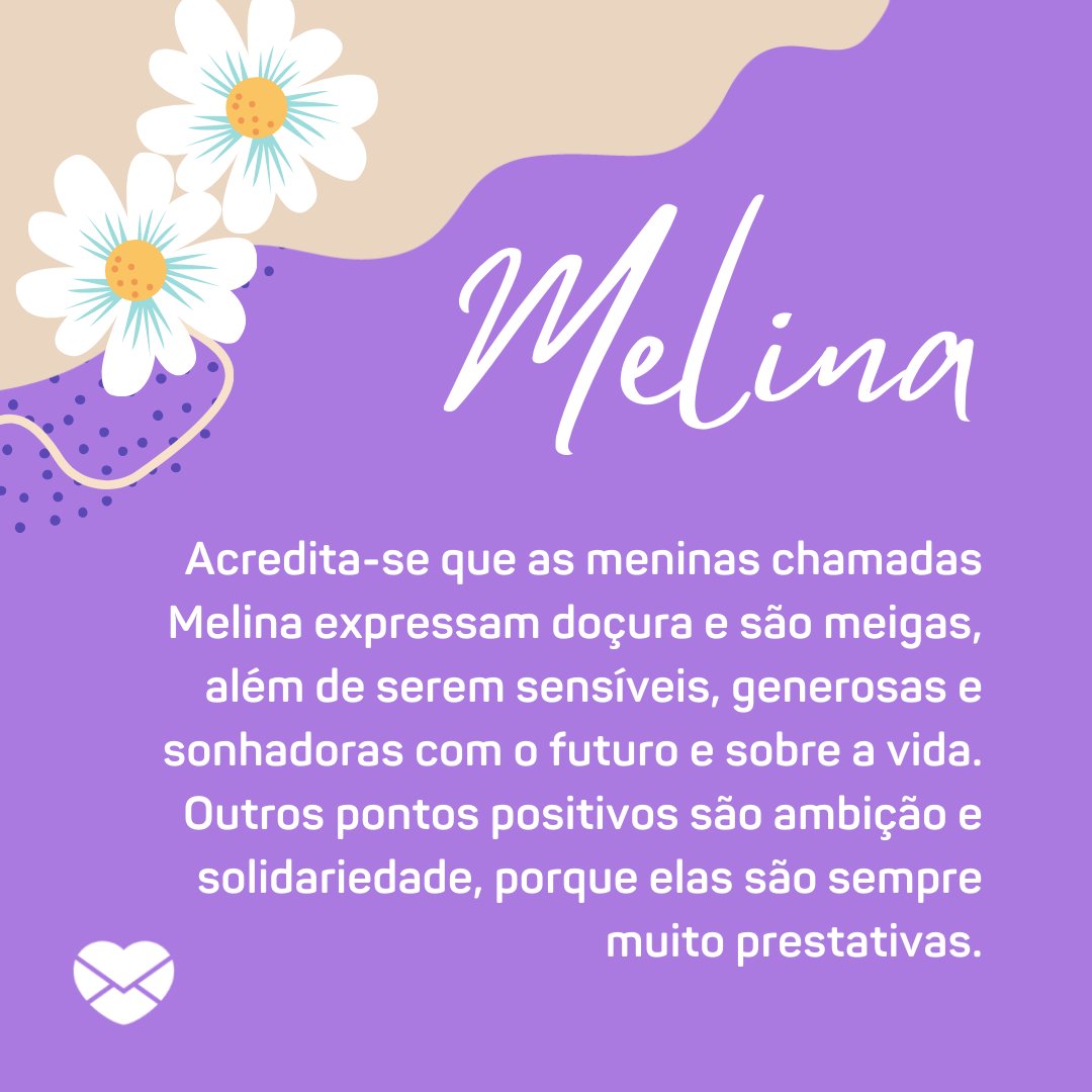 'Melina  Acredita-se que as meninas chamadas Melina expressam doçura e são meigas, além de serem sensíveis, generosas e sonhadoras com o futuro e sobre a vida. Outros pontos positivos são ambição e solidariedade, porque elas são sempre muito prestativas.' - Frases de Melina
