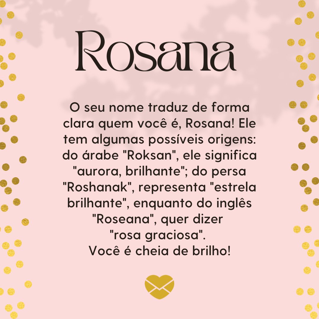 'Rosana O seu nome traduz de forma clara quem você é, Rosana! Ele tem algumas possíveis origens: do árabe 'Roksan', ele significa 'aurora, brilhante'; do persa 'Roshanak', representa 'estrela brilhante', enquanto do inglês 'Roseana', quer dizer 'rosa graciosa...'' - Frases de Rosana