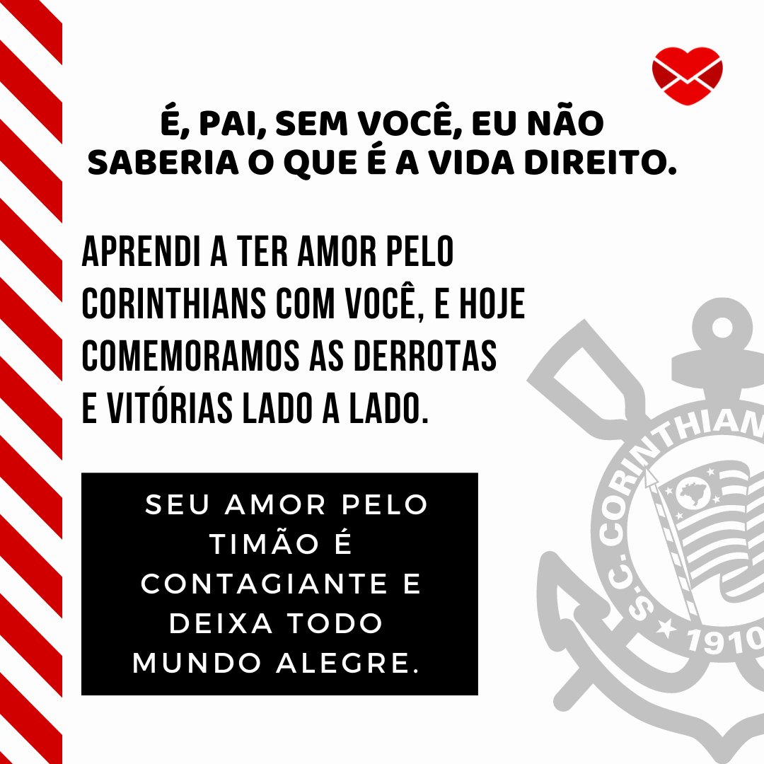 'É, pai, sem você, eu não saberia o que é a vida direito. Aprendi a ter amor pelo Corinthians com você, e hoje comemoramos as derrotas e vitórias lado a lado.  Seu amor pelo Timão é contagiante e deixa todo mundo alegre.' - Mensagens para pai corintiano