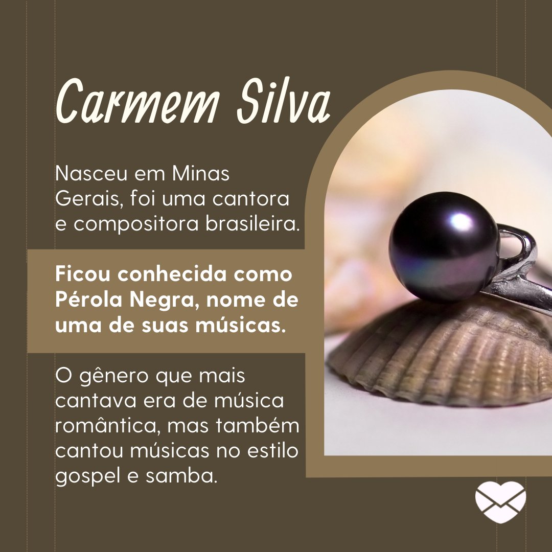 'Carmem Silva nasceu em Minas Gerais, foi uma cantora e compositora brasileira. Ficou conhecida como Pérola Negra, nome de uma de suas músicas. O gênero que mais cantava era de música romântica, mas também cantou músicas no estilo gospel e samba.' - Frases de Carmem