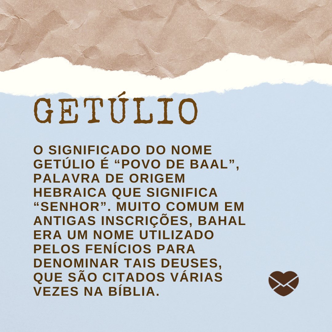 'Getúlio O significado do nome Getúlio é “povo de Baal”, palavra de origem hebraica que significa “Senhor”. Muito comum em antigas inscrições, Bahal era um nome utilizado pelos fenícios para denominar tais deuses, que são citados várias vezes na Bíblia.' - Frases de Getúlio