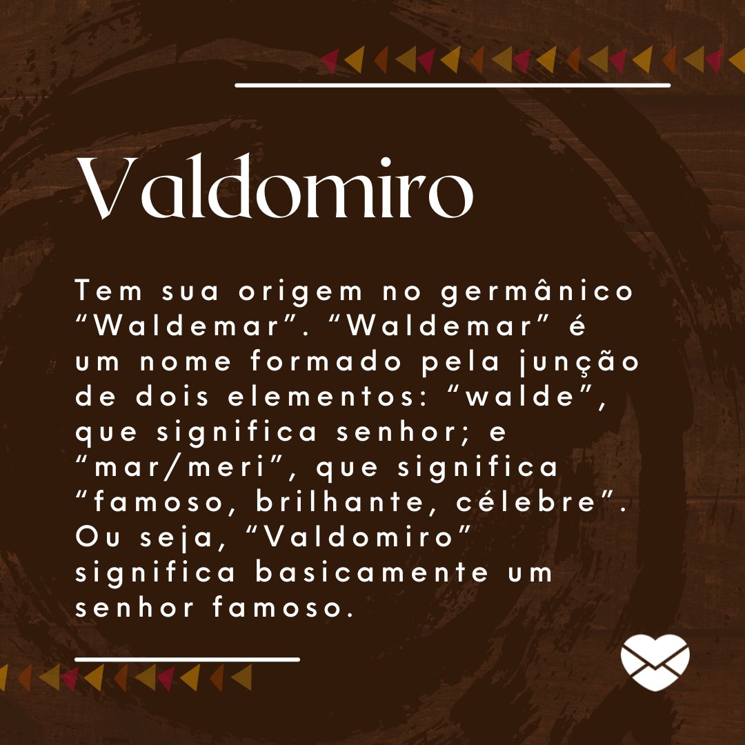 'Valdomiro Tem sua origem no germânico “Waldemar”. “Waldemar” é um nome formado pela junção de dois elementos: “walde”, que significa senhor; e “mar/meri”, que significa “famoso, brilhante, célebre”. Ou seja, “Valdomiro” significa basicamente um senhor famoso.' - Frases de Valdomiro