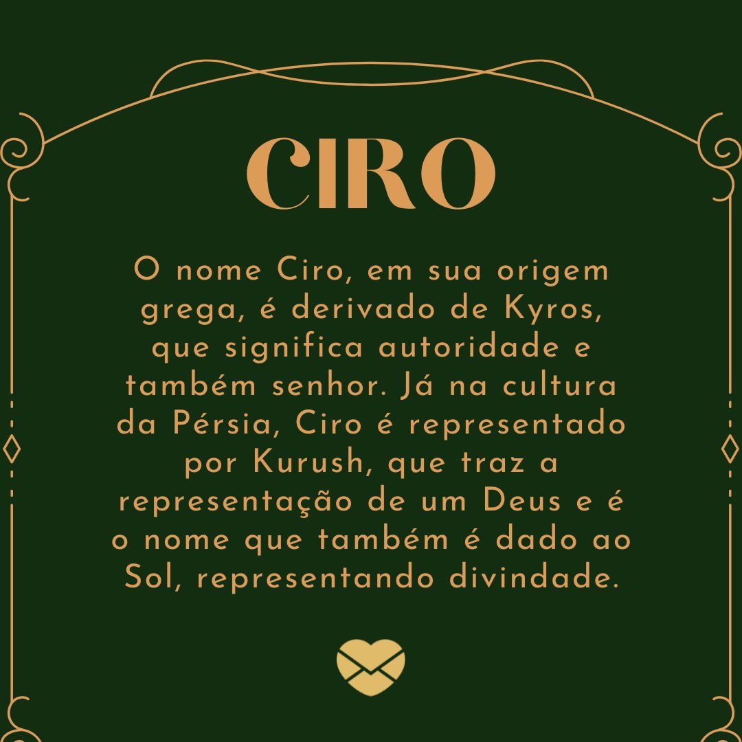 'Ciro O nome Ciro, em sua origem grega, é derivado de Kyros, que significa autoridade e também senhor. Já na cultura da Pérsia, Ciro é representado por Kurush, que traz a representação de um Deus e é o nome que também é dado ao Sol, representando divindade.' - Frases de Ciro