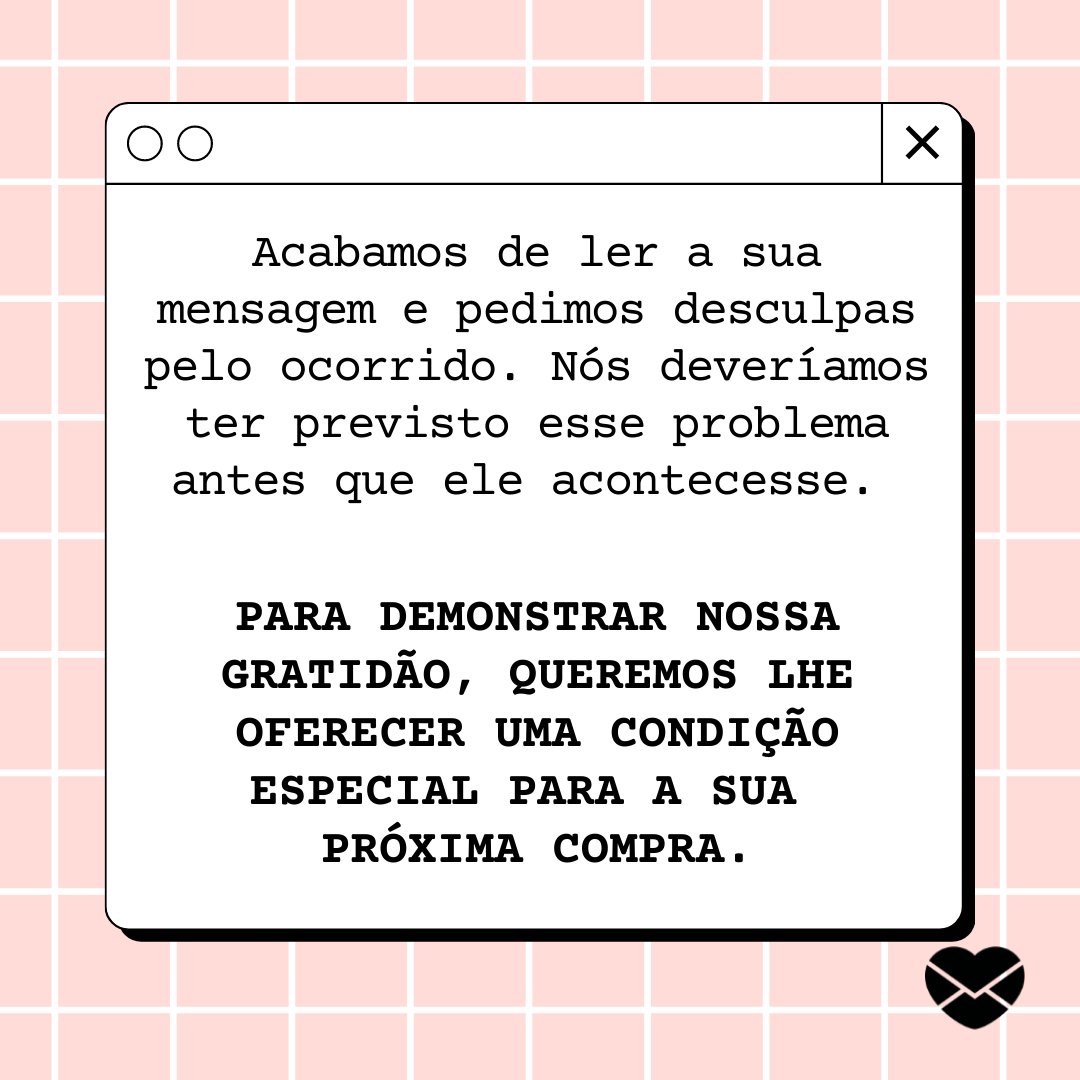 'Acabamos de ler a sua mensagem e pedimos desculpas pelo ocorrido. Nós deveríamos ter previsto esse problema antes que ele acontecesse. Para demonstrar nossa gratidão, queremos lhe oferecer uma condição especial para a sua próxima compra.' - Mensagens para clientes insatisfeitos