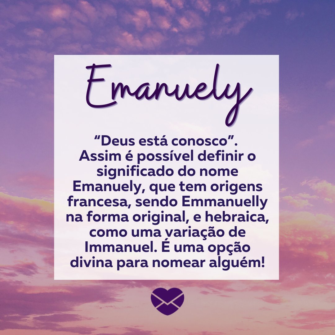 'Emanuely “Deus está conosco”.  Assim é possível definir o significado do nome Emanuely, que tem origens francesa, sendo Emmanuelly na forma original, e hebraica, como uma variação de Immanuel. É uma opção divina para nomear alguém!' - Frases de Emanuely