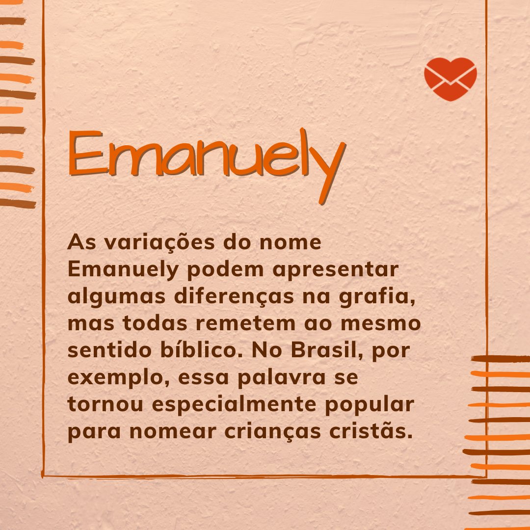 'Emanuely As variações do nome Emanuely podem apresentar algumas diferenças na grafia, mas todas remetem ao mesmo sentido bíblico. No Brasil, por exemplo, essa palavra se tornou especialmente popular para nomear crianças cristãs.' - Frases de Emanuely