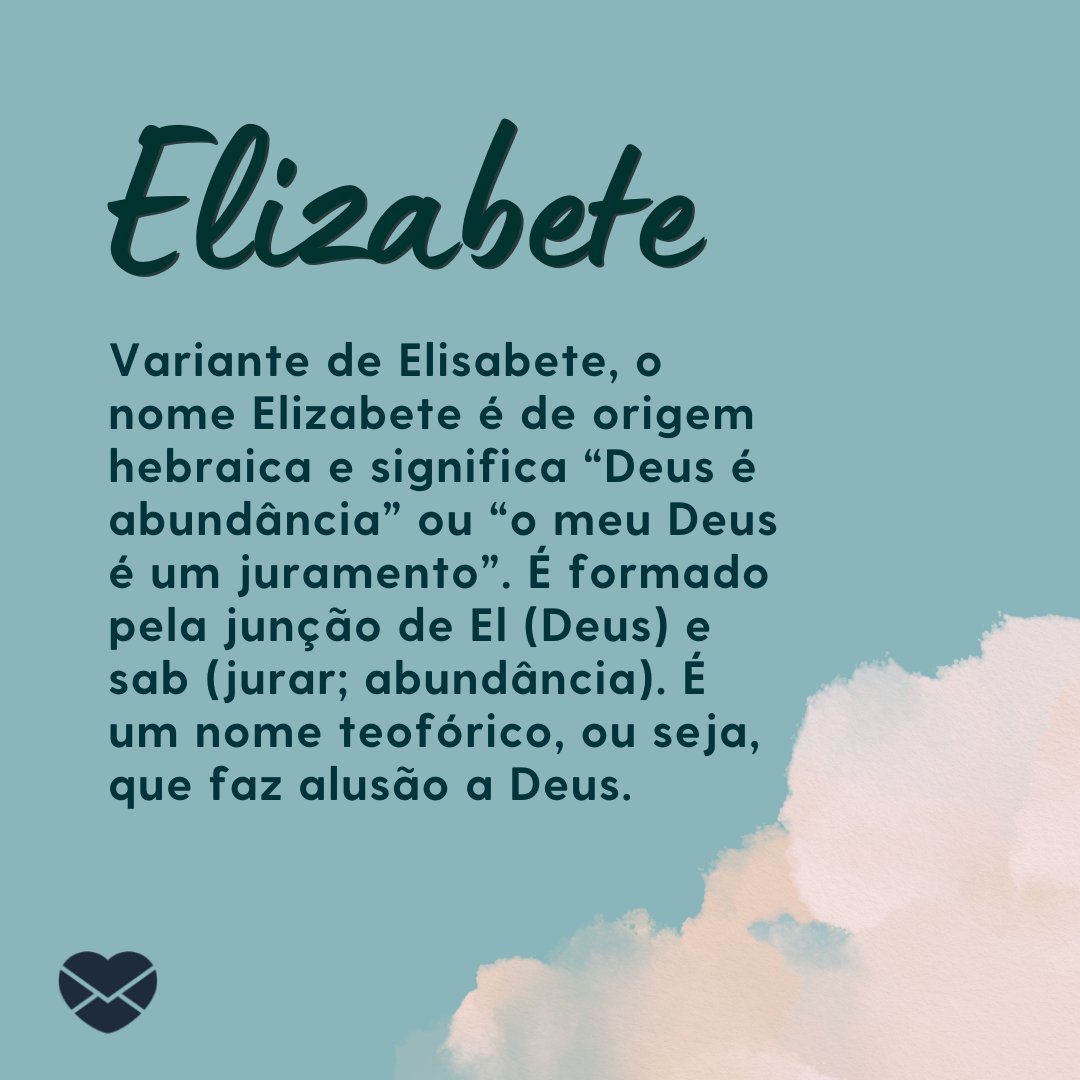 'Variante de Elisabete, o nome Elizabete é de origem hebraica e significa “Deus é abundância” ou “o meu Deus é um juramento”. É formado pela junção de El (Deus) e sab (jurar; abundância). É um nome teofórico, ou seja, que faz alusão a Deus.' - Frases de Elizabete