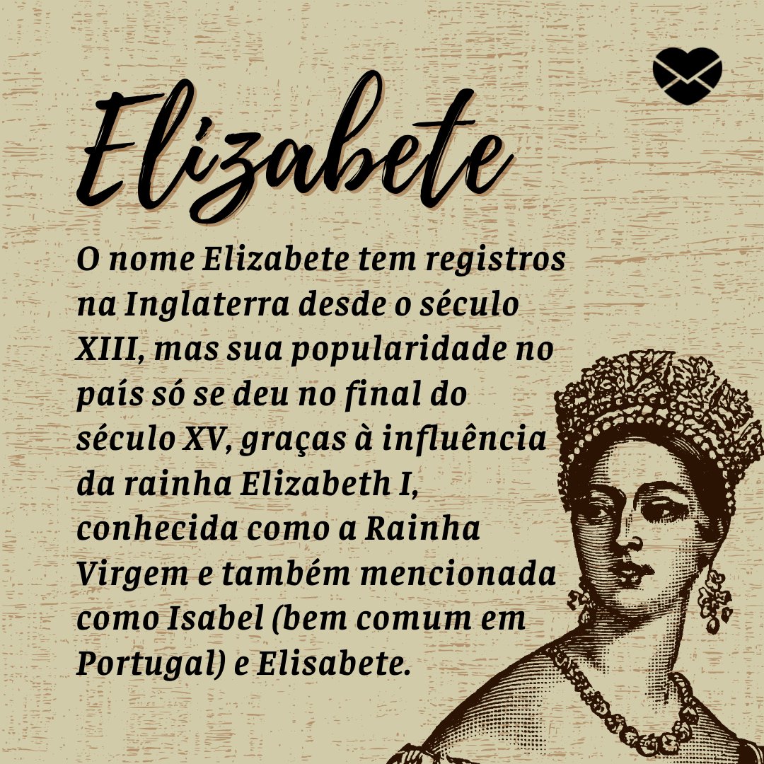 'O nome Elizabete tem registros na Inglaterra desde o século XIII, mas sua popularidade no país só se deu no final do século XV, graças à influência da rainha Elizabeth I, conhecida como a Rainha Virgem e também mencionada como Isabel (bem comum em Portugal) e Elisabete.' - Frases de Elizabete