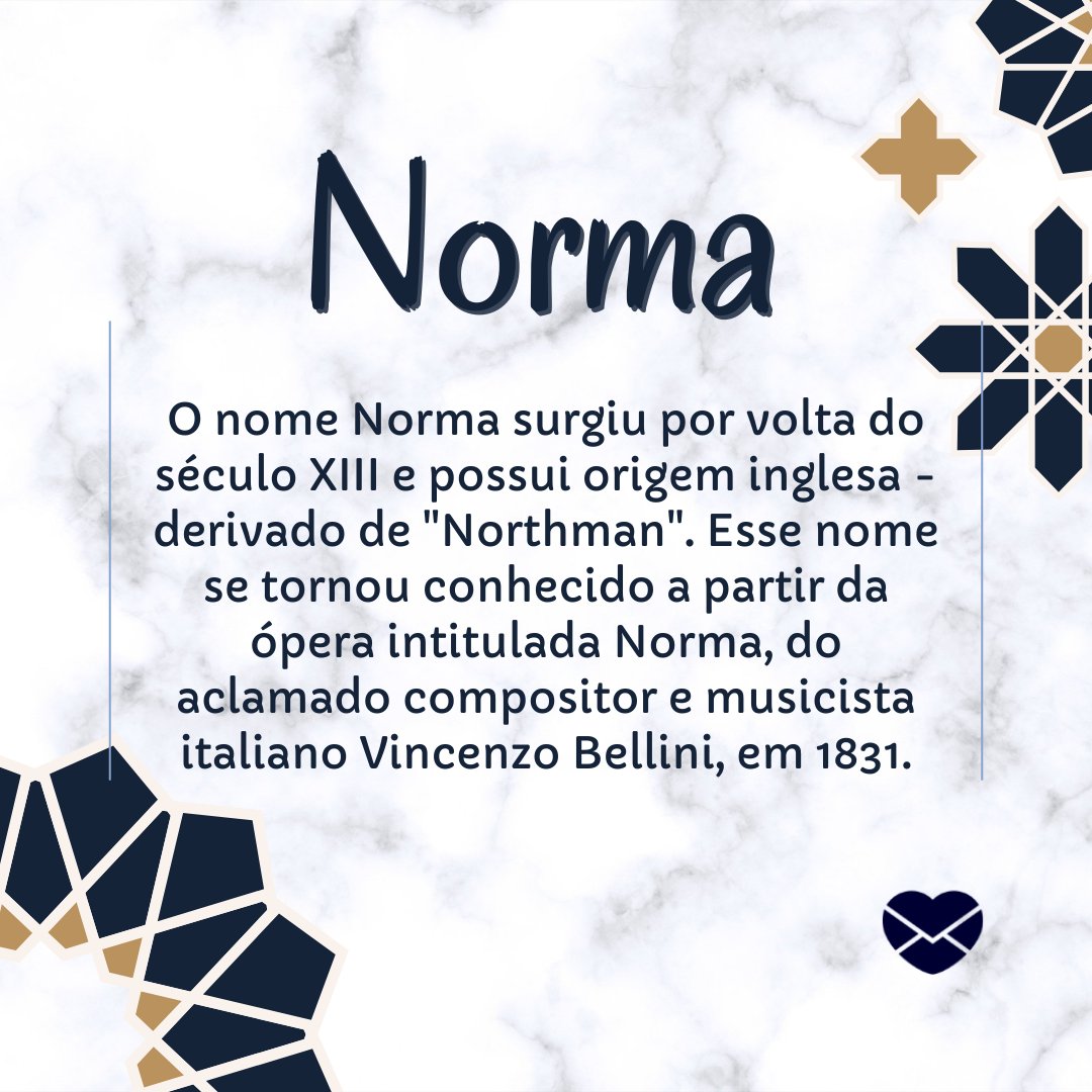 'Norma  O nome Norma surgiu por volta do século XIII e possui origem inglesa - derivado de 'Northman'. Esse nome se tornou conhecido a partir da ópera intitulada Norma, do aclamado compositor e musicista italiano Vincenzo Bellini, em 1831.' - Frases de Norma