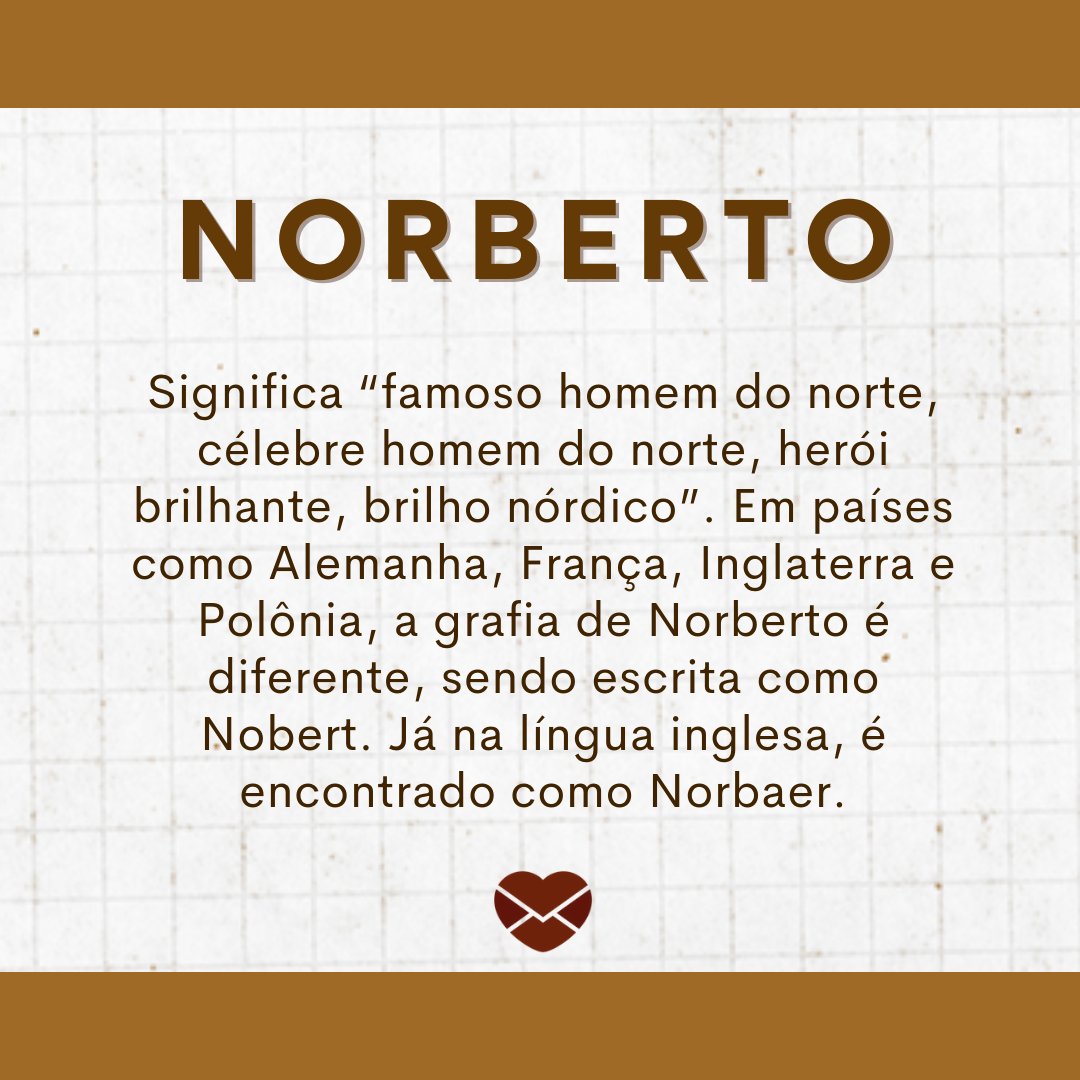 'Norberto Significa “famoso homem do norte, célebre homem do norte, herói brilhante, brilho nórdico”. Em países como Alemanha, França, Inglaterra e Polônia, a grafia de Norberto é diferente, sendo escrita como Nobert. Já na língua inglesa, é encontrado como Norbaer. ' - Frases de Norberto