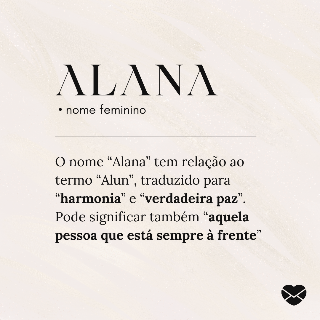 'Alana.  • nome feminino. O nome “Alana” tem relação ao termo “Alun”, traduzido para “harmonia” e “verdadeira paz”. Pode significar também “aquela pessoa que está sempre à frente”' - Significado do nome Alana