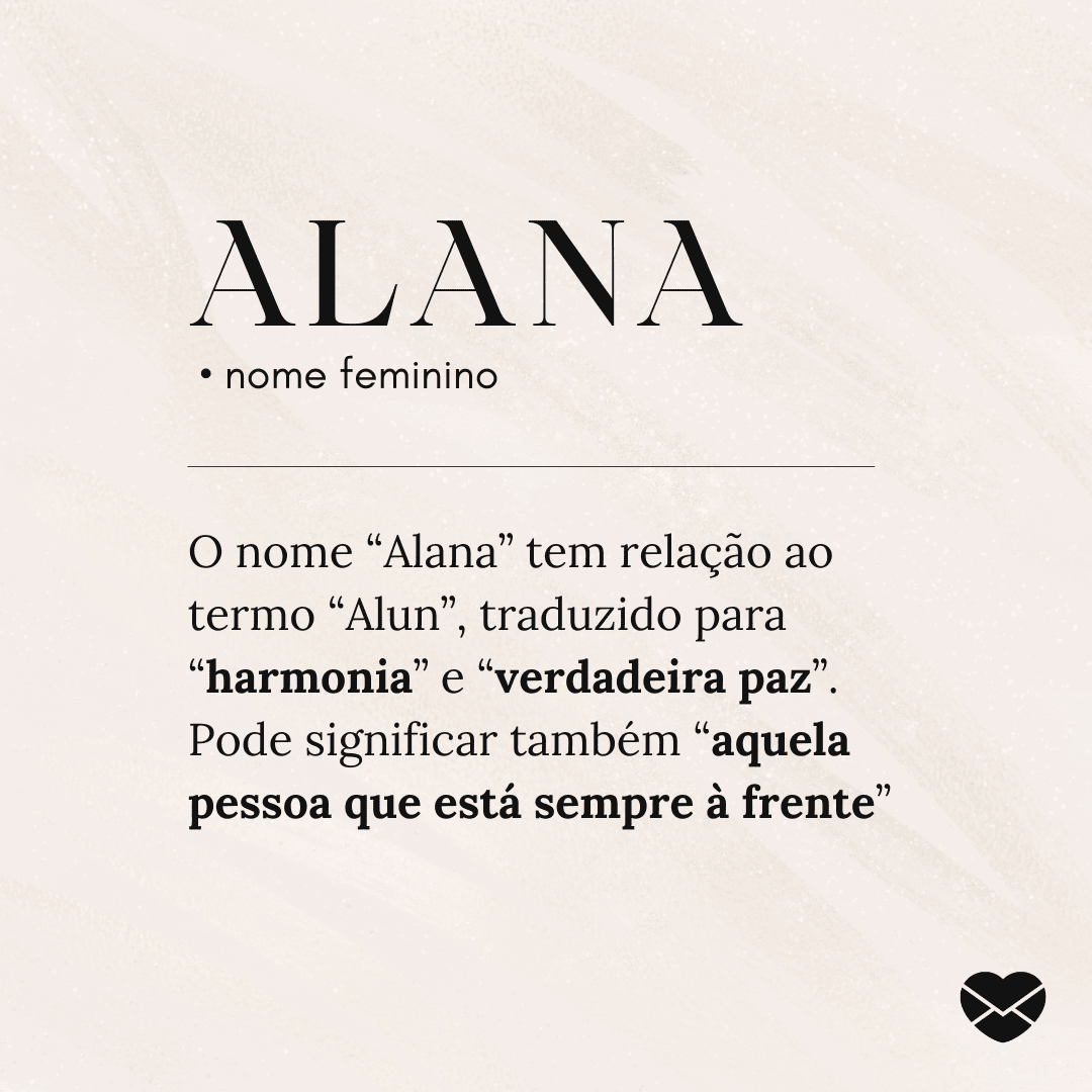 'Alana.  • nome feminino. O nome “Alana” tem relação ao termo “Alun”, traduzido para “harmonia” e “verdadeira paz”. Pode significar também “aquela pessoa que está sempre à frente”' - Significado do nome Alana